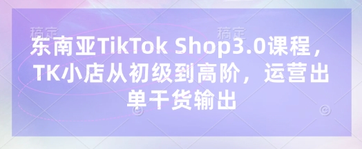 东南亚TikTok Shop3.0课程，TK小店​从初级到高阶，运营出单干货输出-小目标轻创