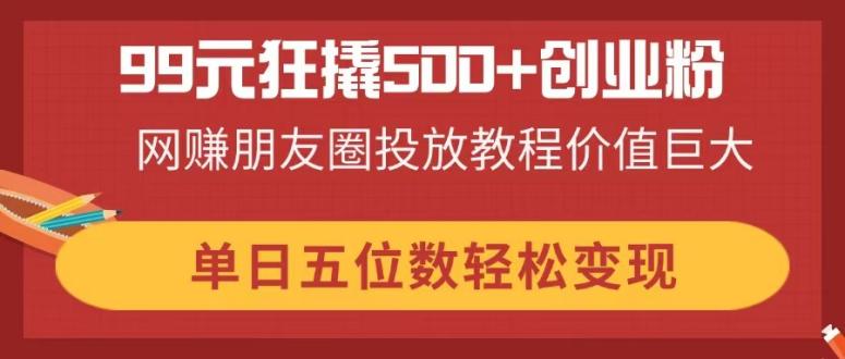 （14247期）99元狂撬500+创业粉，网赚朋友圈投放教程价值巨大，单日五位数轻松变现-小目标轻创